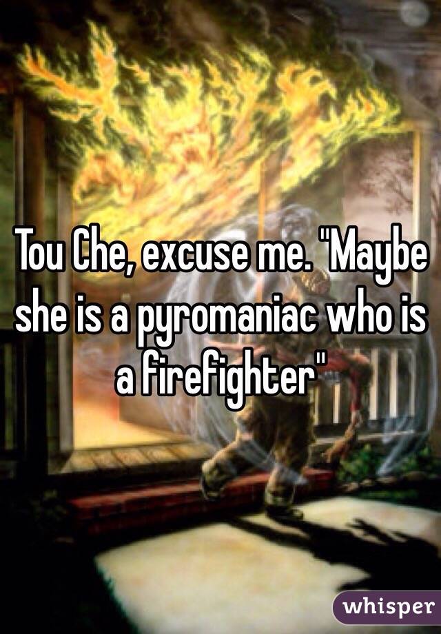 Tou Che, excuse me. "Maybe she is a pyromaniac who is a firefighter" 