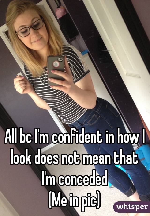 All bc I'm confident in how I look does not mean that I'm conceded 
(Me in pic)
