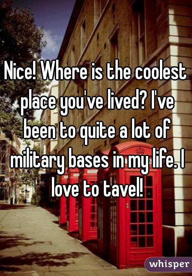 Nice! Where is the coolest place you've lived? I've been to quite a lot of military bases in my life. I love to tavel!