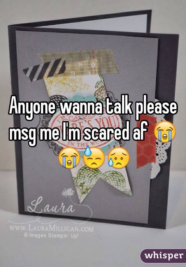 Anyone wanna talk please msg me I'm scared af 😭😭😓😥