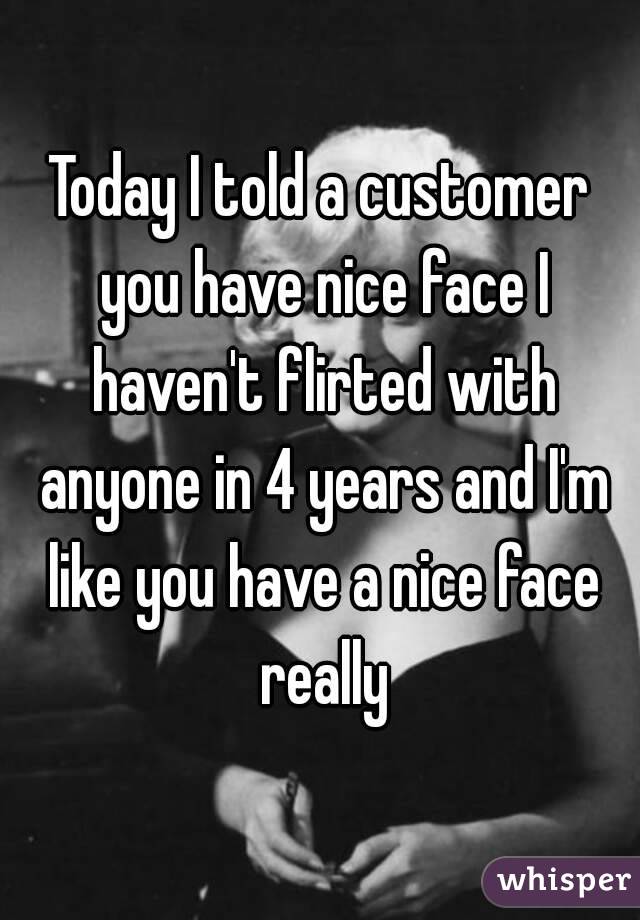 Today I told a customer you have nice face I haven't flirted with anyone in 4 years and I'm like you have a nice face really