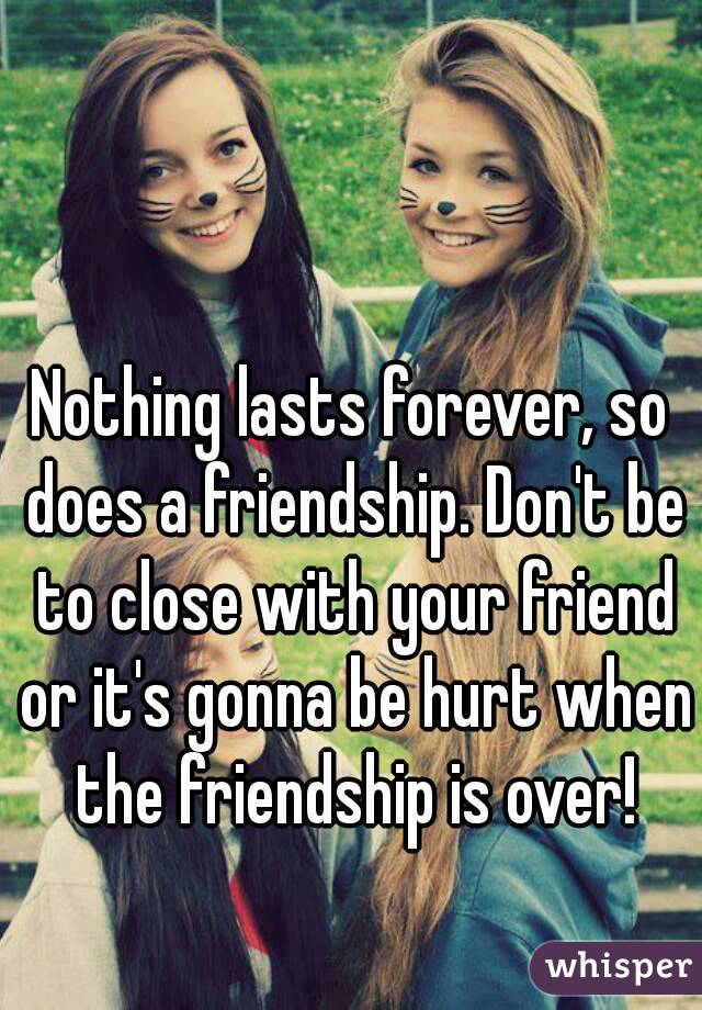 Nothing lasts forever, so does a friendship. Don't be to close with your friend or it's gonna be hurt when the friendship is over!