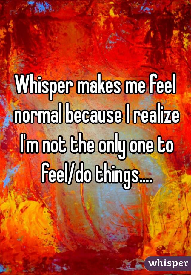 Whisper makes me feel normal because I realize I'm not the only one to feel/do things....
