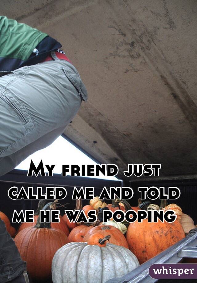 My friend just called me and told me he was pooping