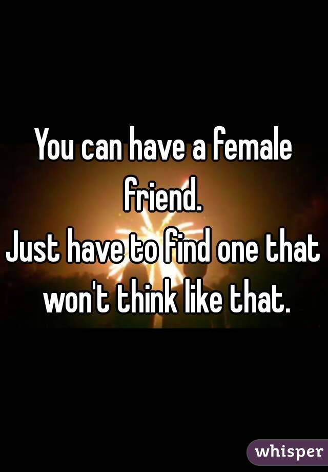 You can have a female friend. 
Just have to find one that won't think like that.