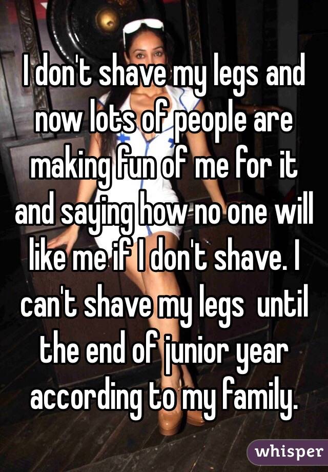 I don't shave my legs and now lots of people are making fun of me for it and saying how no one will like me if I don't shave. I can't shave my legs  until the end of junior year according to my family. 