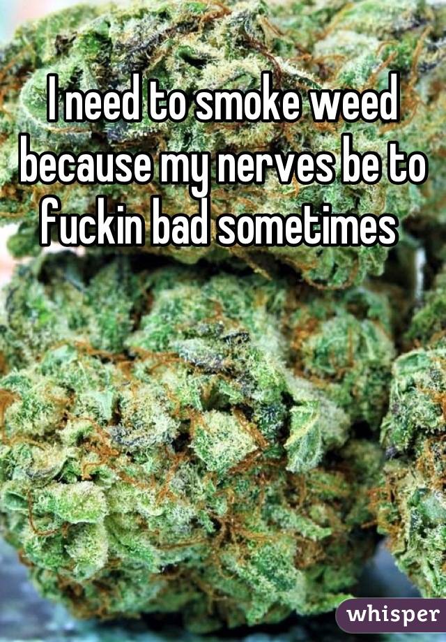 I need to smoke weed because my nerves be to fuckin bad sometimes 