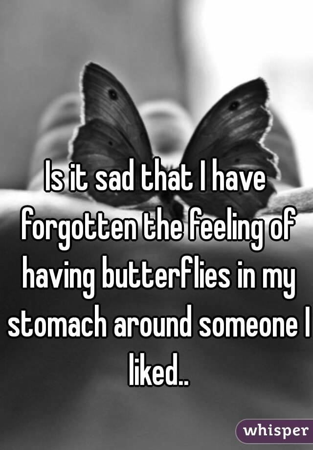 Is it sad that I have forgotten the feeling of having butterflies in my stomach around someone I liked..