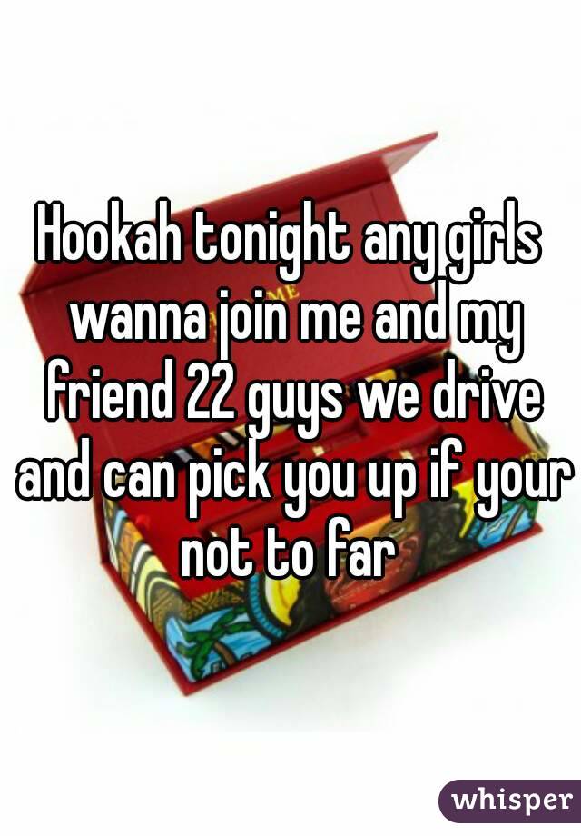 Hookah tonight any girls wanna join me and my friend 22 guys we drive and can pick you up if your not to far 