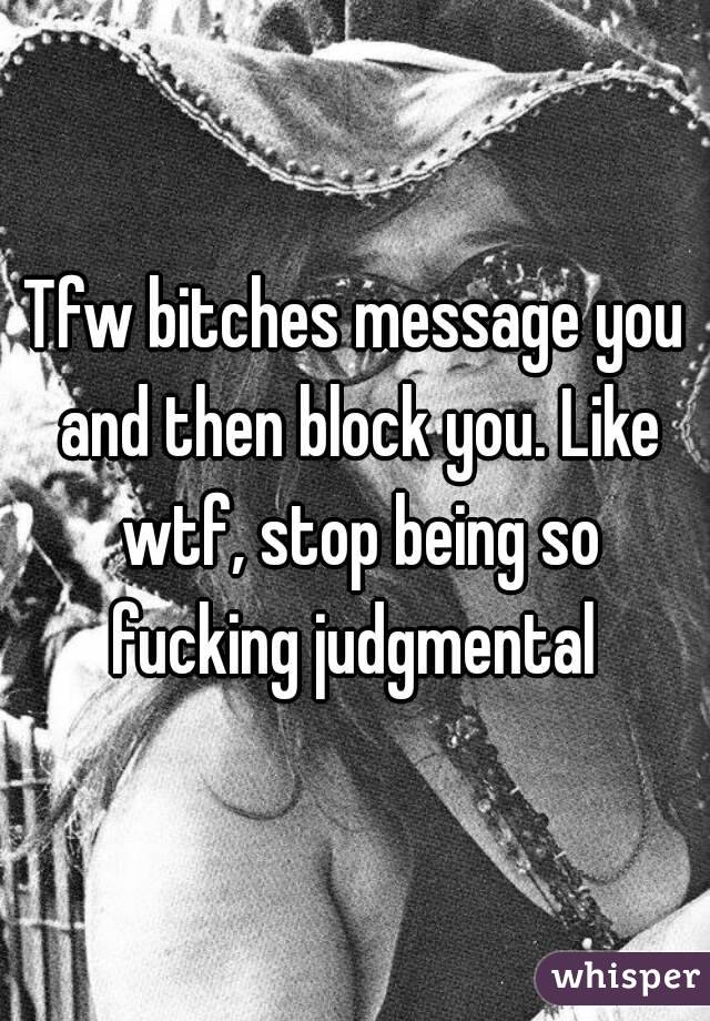 Tfw bitches message you and then block you. Like wtf, stop being so fucking judgmental 