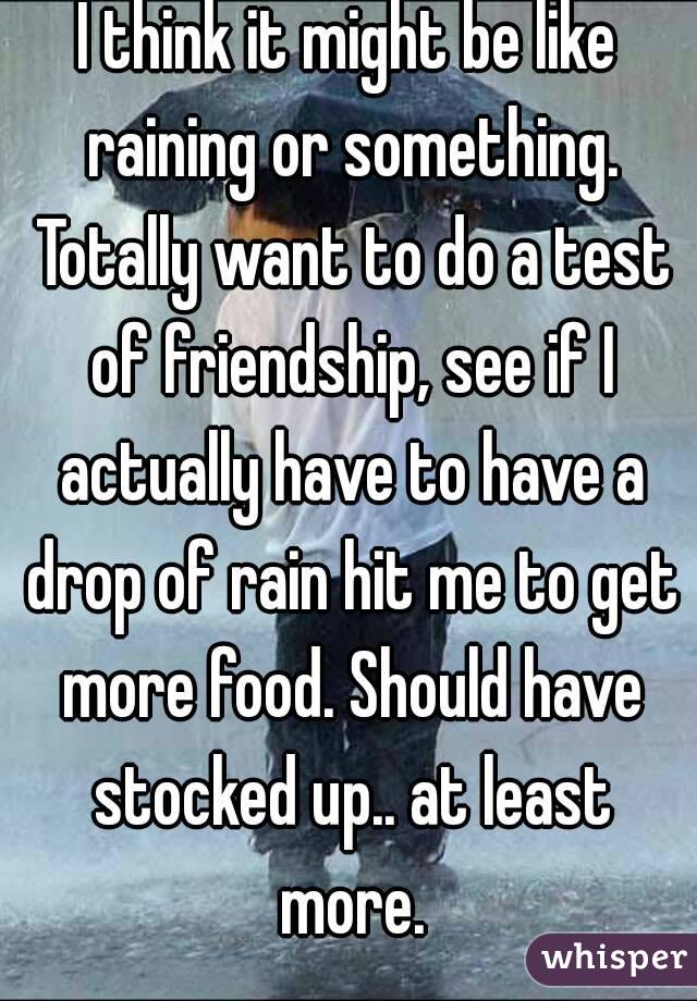 I think it might be like raining or something. Totally want to do a test of friendship, see if I actually have to have a drop of rain hit me to get more food. Should have stocked up.. at least more.