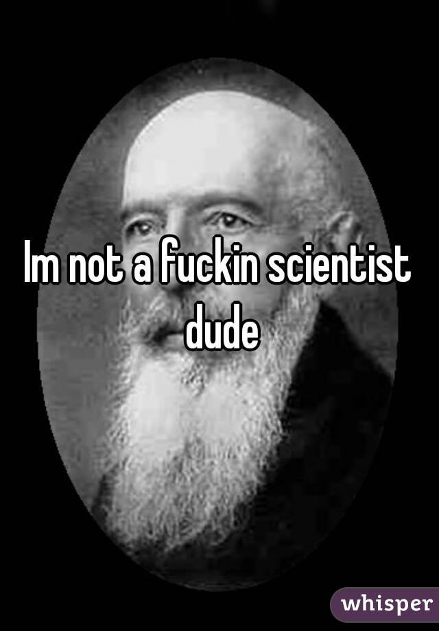 Im not a fuckin scientist dude