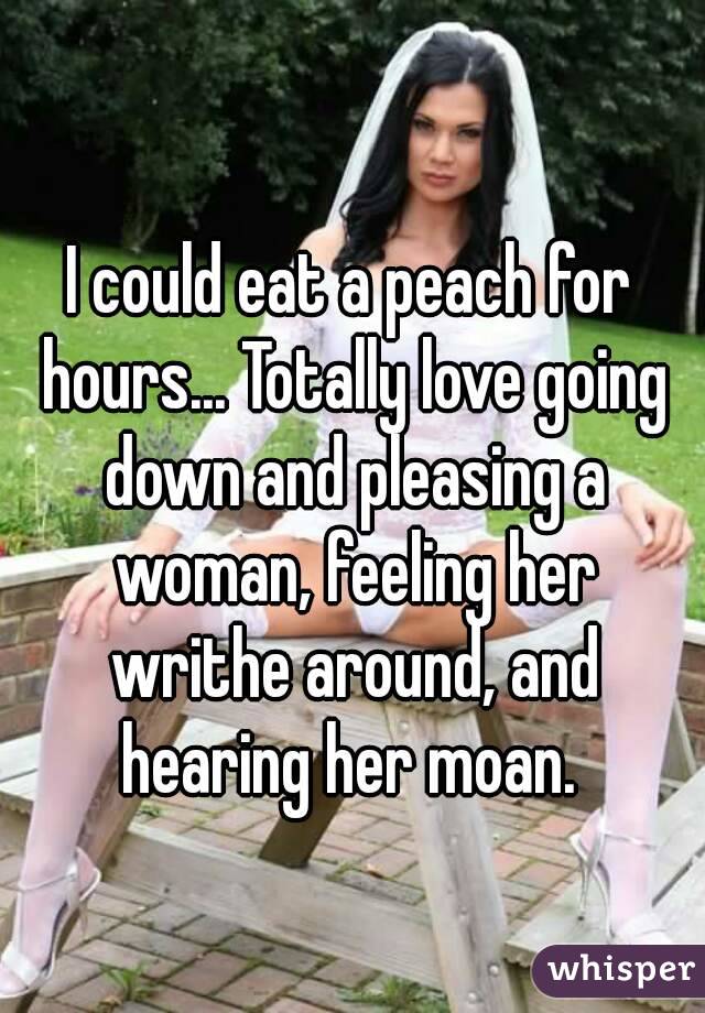 I could eat a peach for hours... Totally love going down and pleasing a woman, feeling her writhe around, and hearing her moan. 