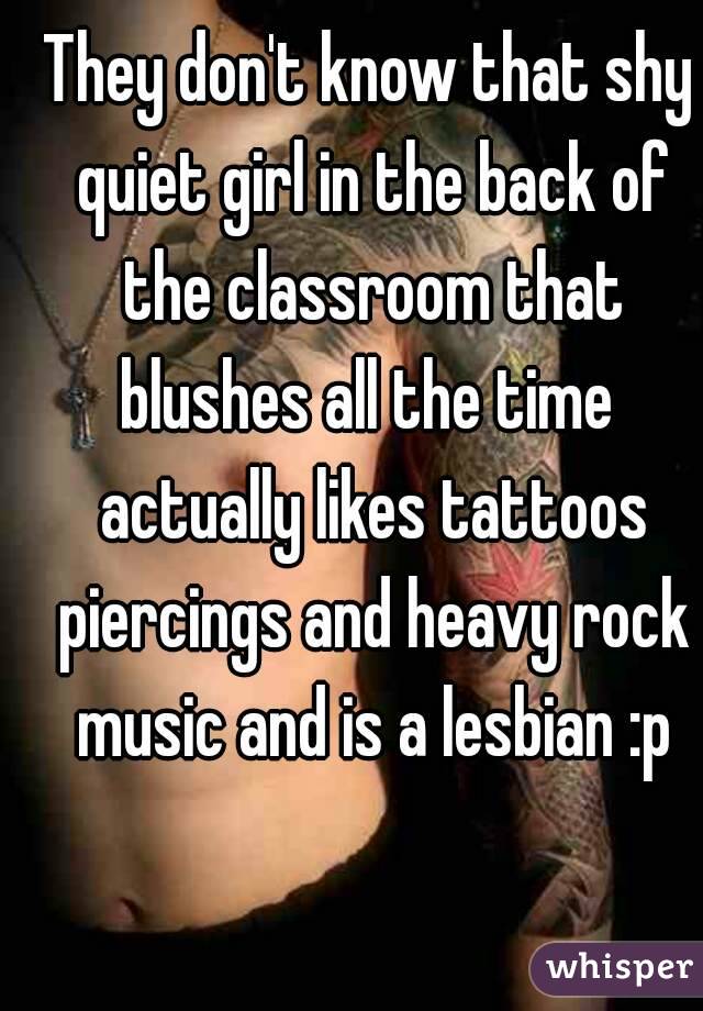They don't know that shy quiet girl in the back of the classroom that blushes all the time  actually likes tattoos piercings and heavy rock music and is a lesbian :p