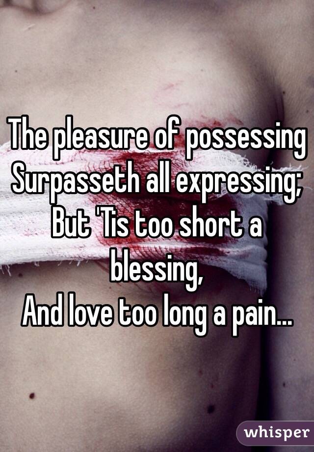 The pleasure of possessing
Surpasseth all expressing;
But 'Tis too short a blessing,
And love too long a pain...