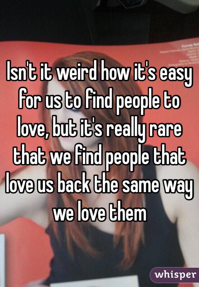 Isn't it weird how it's easy for us to find people to love, but it's really rare that we find people that love us back the same way we love them