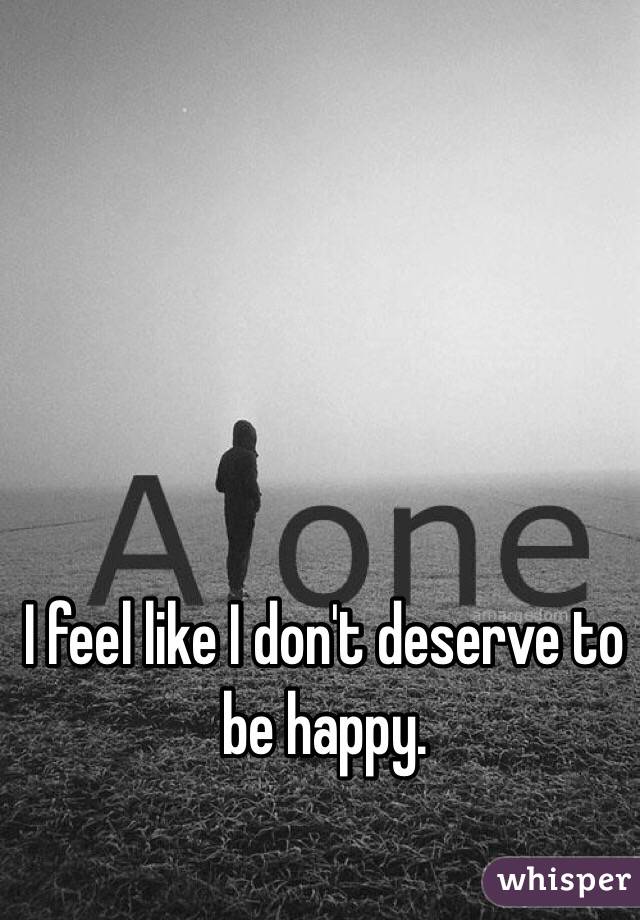 I feel like I don't deserve to be happy. 
