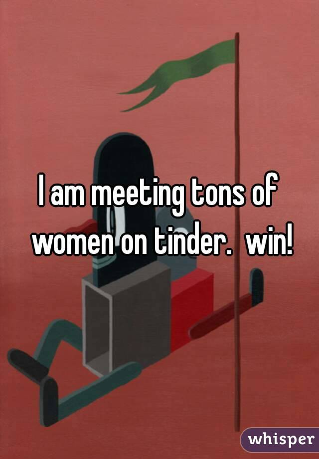 I am meeting tons of women on tinder.  win!