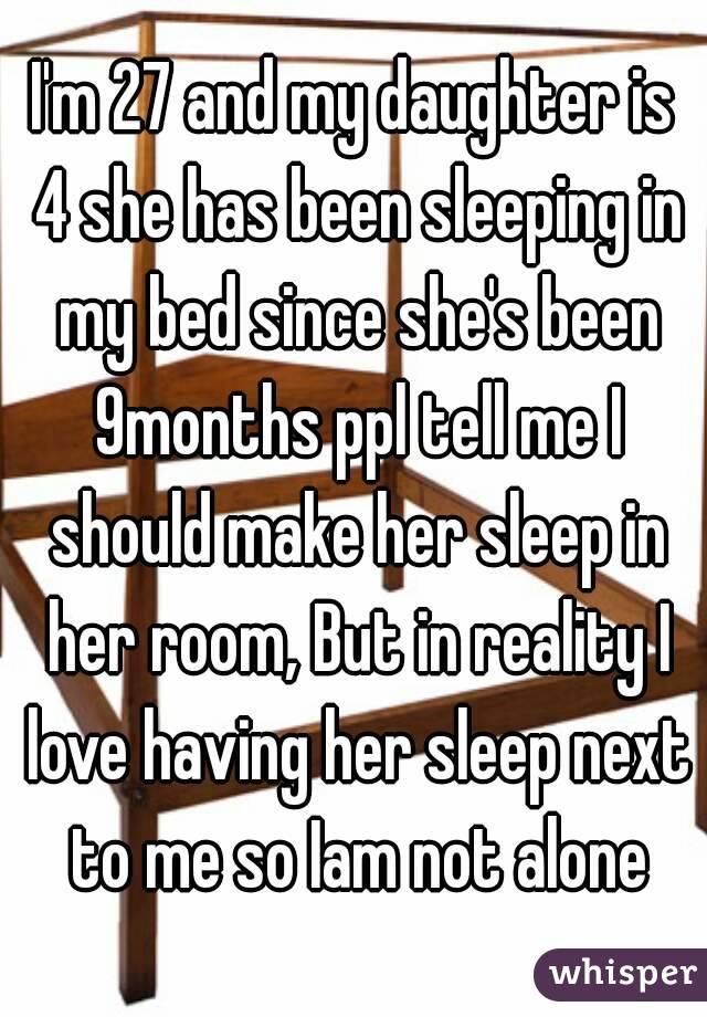 I'm 27 and my daughter is 4 she has been sleeping in my bed since she's been 9months ppl tell me I should make her sleep in her room, But in reality I love having her sleep next to me so Iam not alone