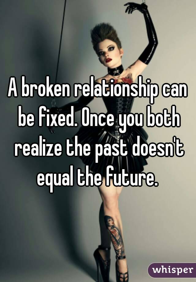 A broken relationship can be fixed. Once you both realize the past doesn't equal the future. 