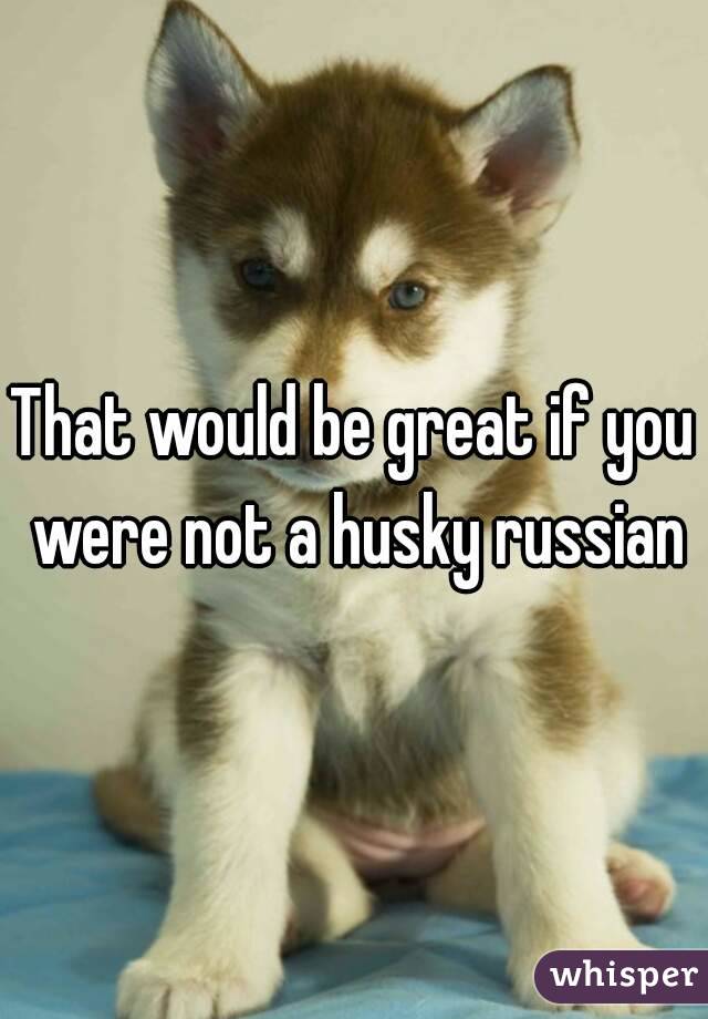 That would be great if you were not a husky russian