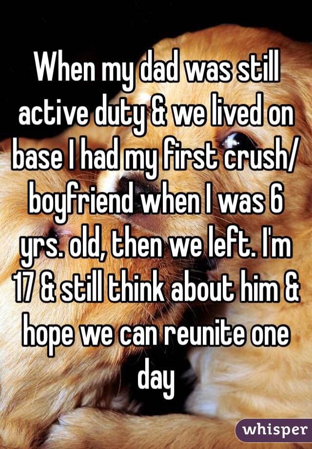 When my dad was still active duty & we lived on base I had my first crush/boyfriend when I was 6 yrs. old, then we left. I'm 17 & still think about him & hope we can reunite one day 