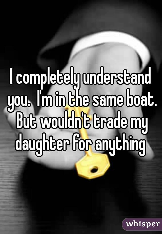 I completely understand you.  I'm in the same boat. But wouldn't trade my daughter for anything 