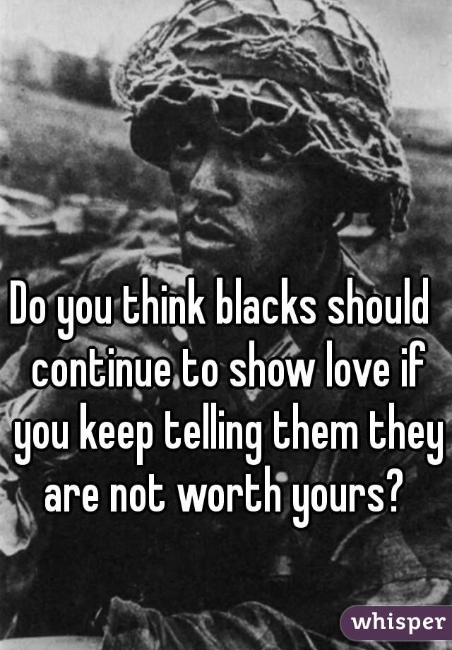 Do you think blacks should  continue to show love if you keep telling them they are not worth yours? 