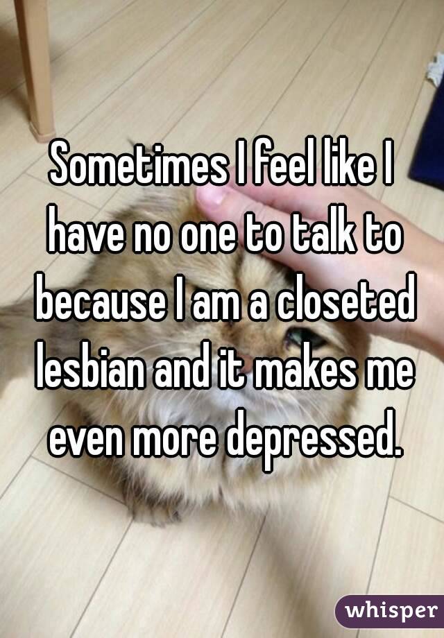 Sometimes I feel like I have no one to talk to because I am a closeted lesbian and it makes me even more depressed.