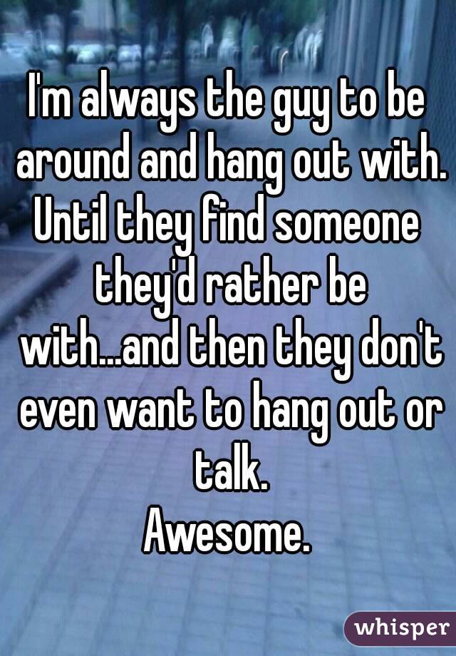 I'm always the guy to be around and hang out with.
Until they find someone they'd rather be with...and then they don't even want to hang out or talk.
Awesome.