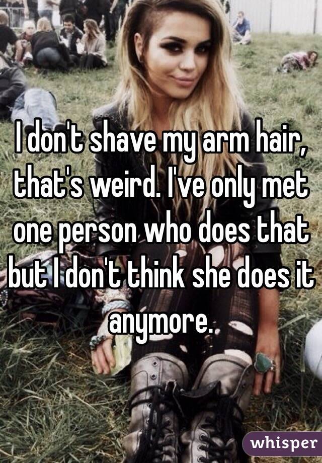 I don't shave my arm hair, that's weird. I've only met one person who does that but I don't think she does it anymore. 