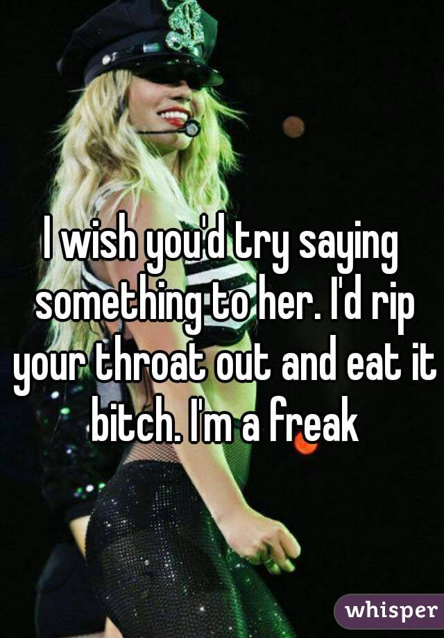 I wish you'd try saying something to her. I'd rip your throat out and eat it bitch. I'm a freak