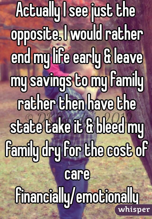 Actually I see just the opposite. I would rather end my life early & leave my savings to my family rather then have the state take it & bleed my family dry for the cost of care financially/emotionally