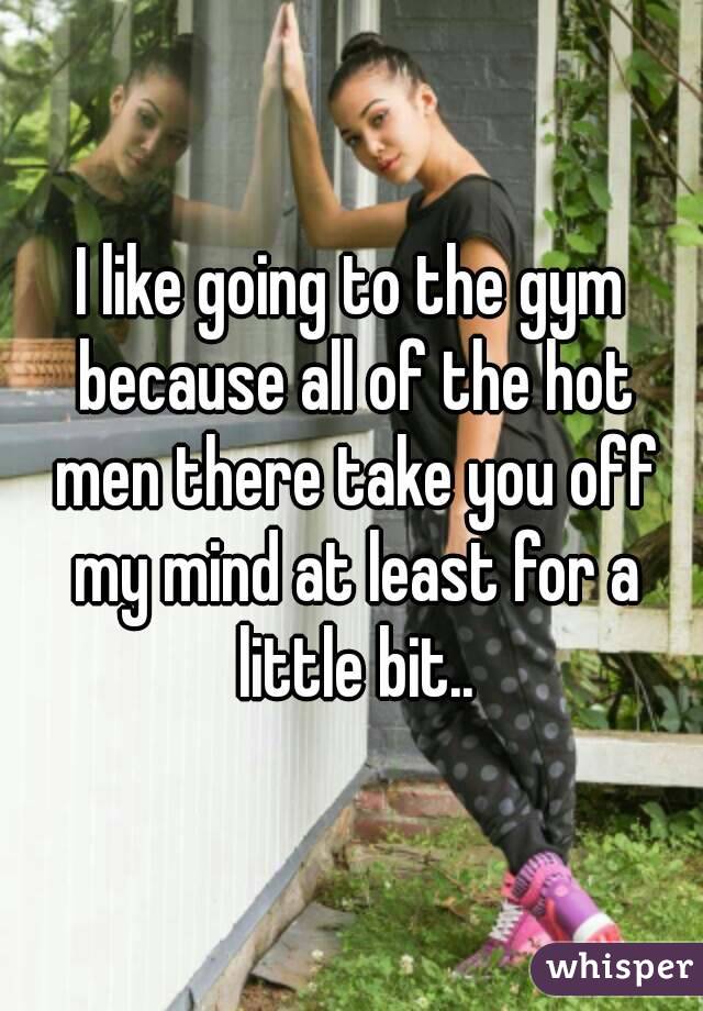 I like going to the gym because all of the hot men there take you off my mind at least for a little bit..