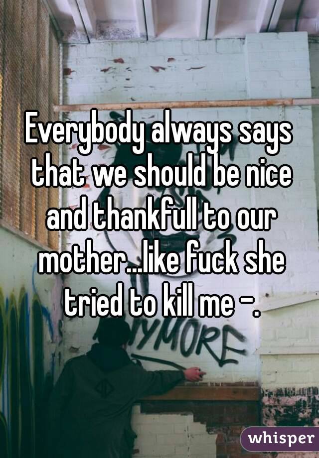 Everybody always says that we should be nice and thankfull to our mother...like fuck she tried to kill me -.
