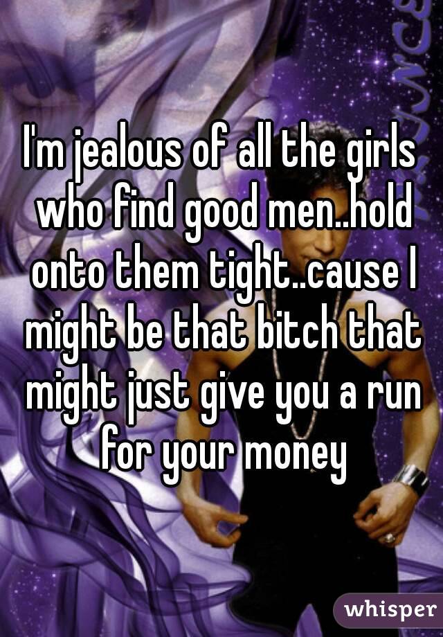 I'm jealous of all the girls who find good men..hold onto them tight..cause I might be that bitch that might just give you a run for your money