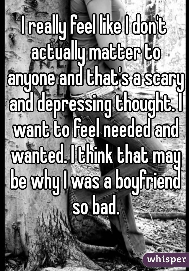 I really feel like I don't actually matter to anyone and that's a scary and depressing thought. I want to feel needed and wanted. I think that may be why I was a boyfriend so bad.