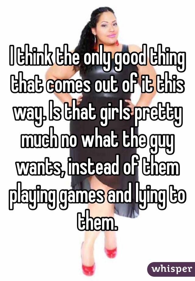 I think the only good thing that comes out of it this way. Is that girls pretty much no what the guy wants, instead of them playing games and lying to them. 