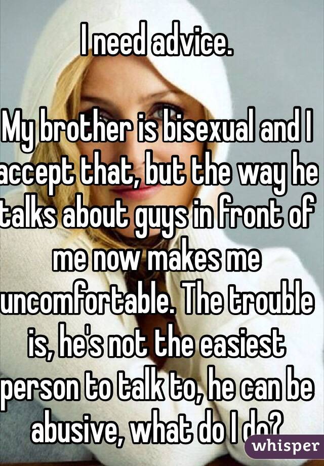 I need advice. 

My brother is bisexual and I accept that, but the way he talks about guys in front of me now makes me uncomfortable. The trouble is, he's not the easiest person to talk to, he can be abusive, what do I do?