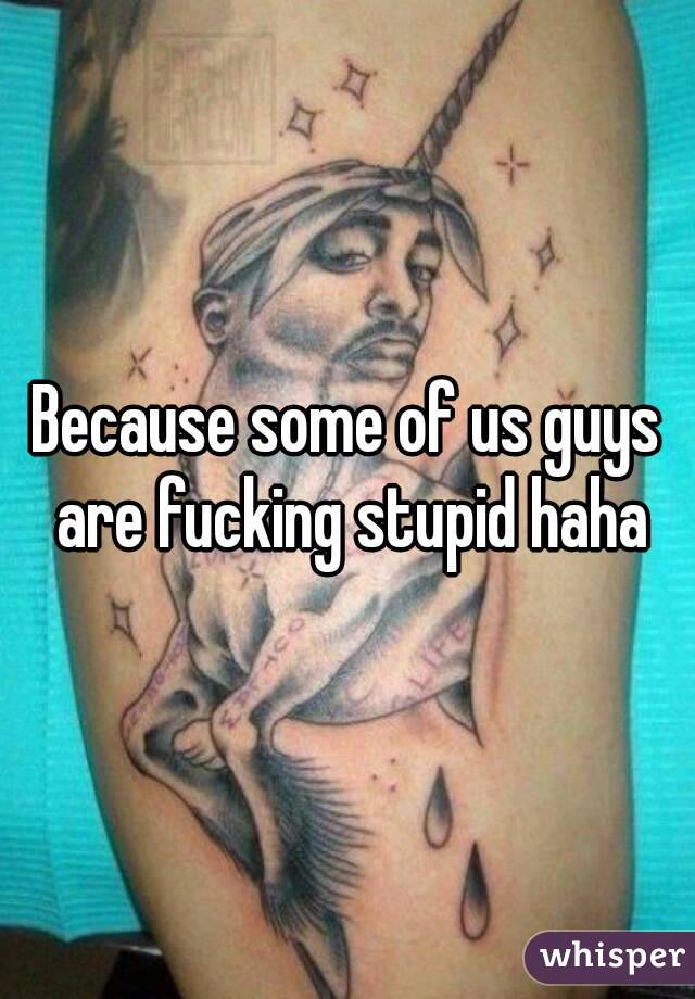 Because some of us guys are fucking stupid haha