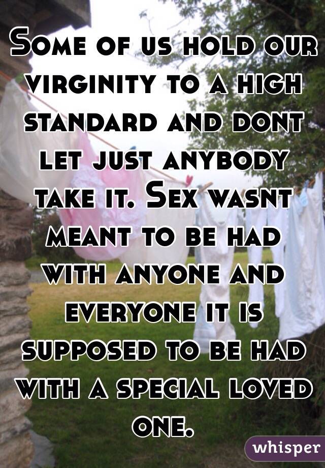 Some of us hold our virginity to a high standard and dont let just anybody take it. Sex wasnt meant to be had with anyone and everyone it is supposed to be had with a special loved one.