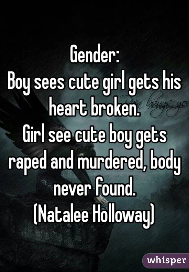 Gender:
Boy sees cute girl gets his heart broken.
Girl see cute boy gets raped and murdered, body never found. 
(Natalee Holloway)