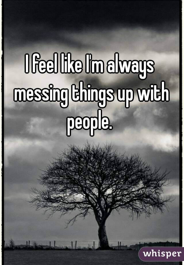 I feel like I'm always messing things up with people. 