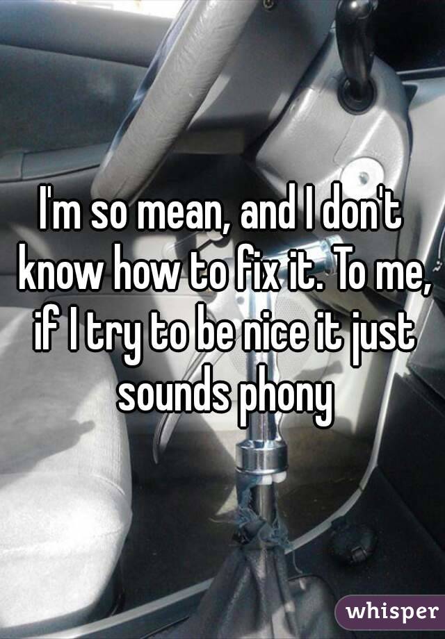 I'm so mean, and I don't know how to fix it. To me, if I try to be nice it just sounds phony