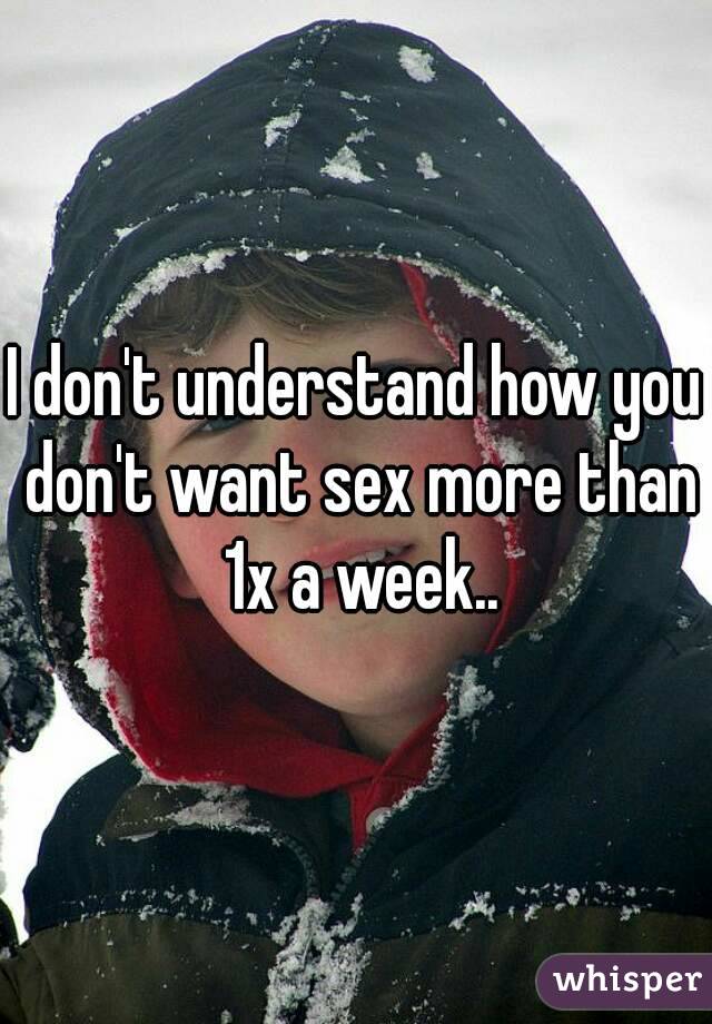 I don't understand how you don't want sex more than 1x a week..