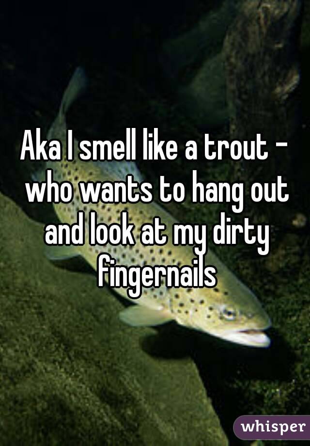 Aka I smell like a trout - who wants to hang out and look at my dirty fingernails