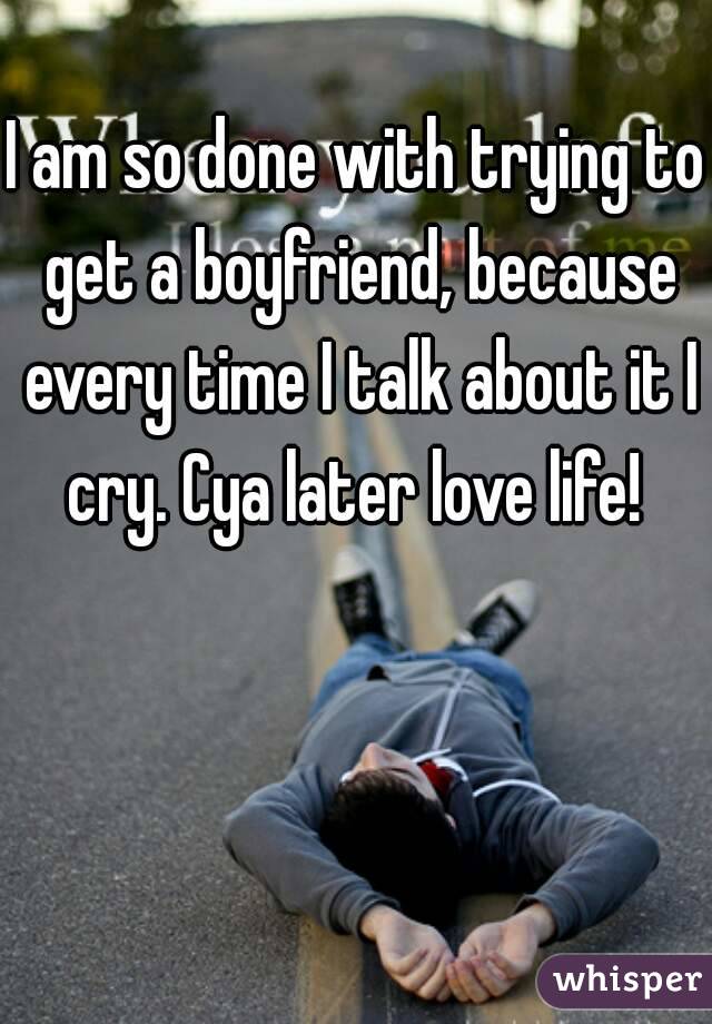 I am so done with trying to get a boyfriend, because every time I talk about it I cry. Cya later love life! 
