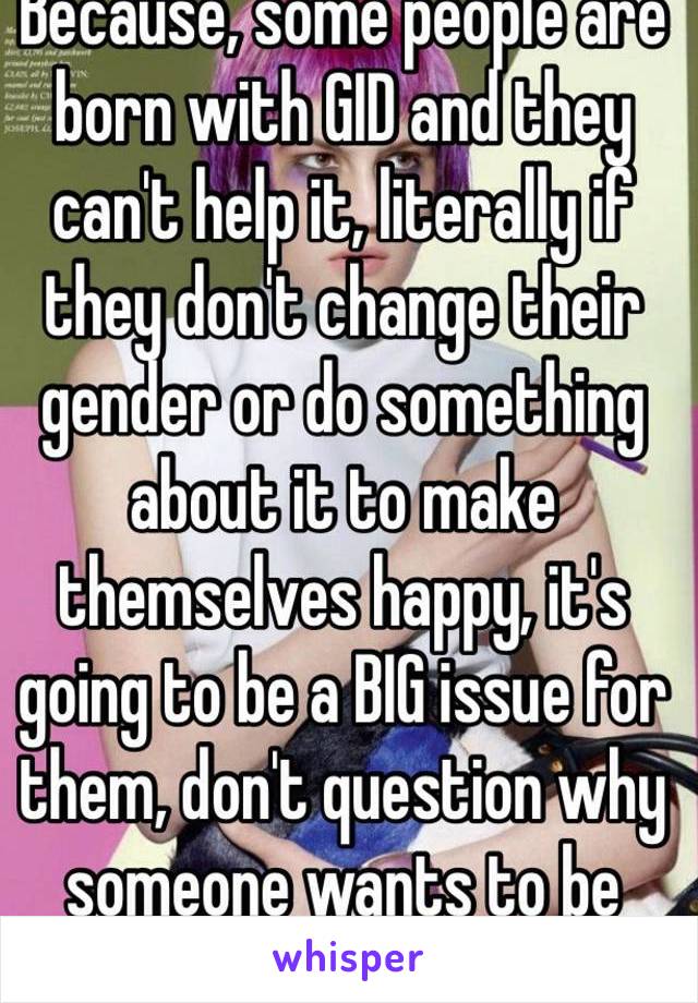 Because, some people are born with GID and they can't help it, literally if they don't change their gender or do something about it to make themselves happy, it's going to be a BIG issue for them, don't question why someone wants to be happy mate 