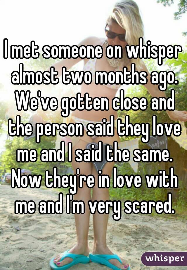 I met someone on whisper almost two months ago. We've gotten close and the person said they love me and I said the same. Now they're in love with me and I'm very scared.