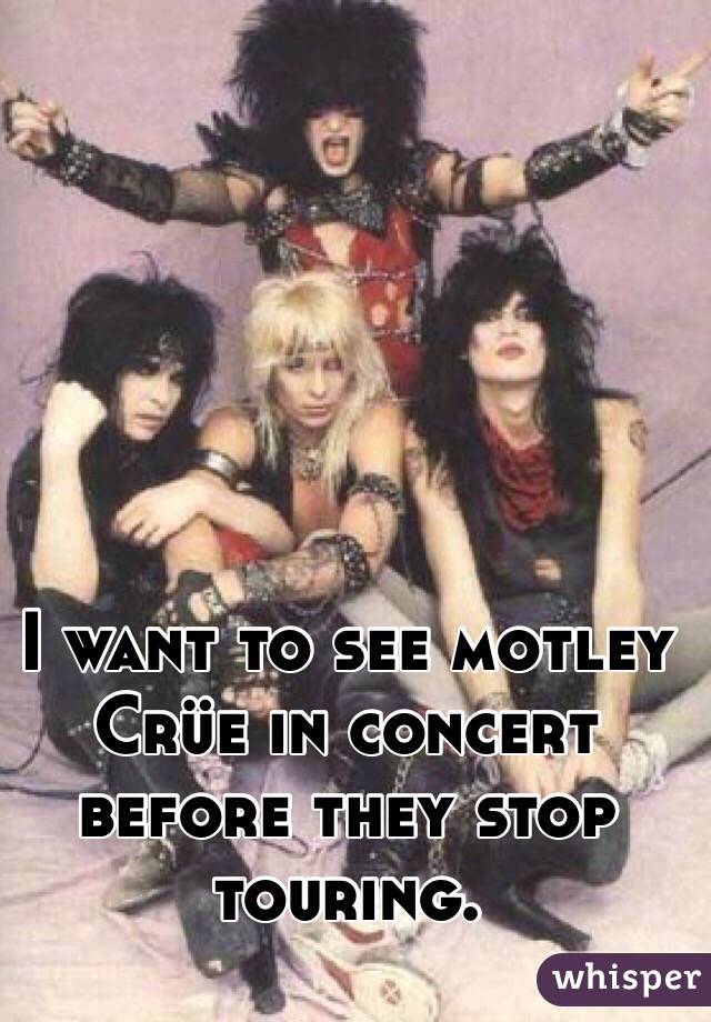 I want to see motley Crüe in concert before they stop touring. 